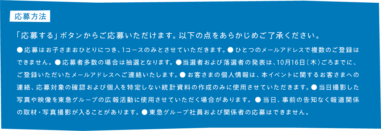 応募方法 「応募する」ボタンからご応募いただけます。以下の点をあらかじめご了承ください。応募はお子さまおひとりにつき、1コースのみとさせていただきます。●ひとつのメールアドレスで複数のご登録はできません。●応募者多数の場合は抽選となります。●当選者および落選者の発表は、10月16日(木)ごろまでに、ご登録いただいたメールアドレスへご連絡いたします。●お客さまの個人情報は、本イベントに関するお客さまへの連絡、応募対象の確認および個人を特定しない統計資料の作成のみに使用させていただきます。●当日撮影した写真や映像を東急グループの広報活動に使用させていただく場合があります。●当日、事前の告知なく報道関係の取材・写真撮影が入ることがあります。●東急グループ社員および関係者の応募はできません。