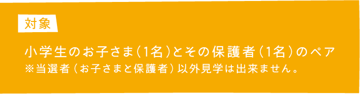 対象 小学生のお子さま（1名）とその保護者（1名）のペア ※当選者(お子さまと保護者)以外見学は出来ません。