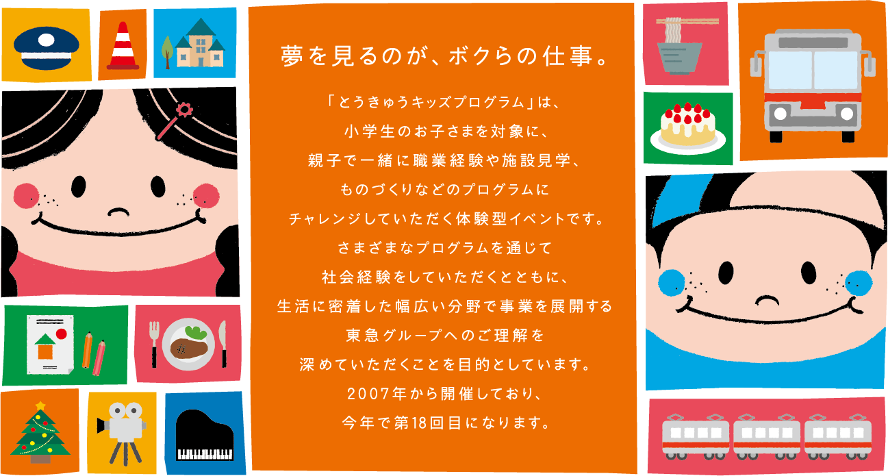 夢を見るのが、ボクらの仕事。「とうきゅうキッズプログラム」は、小学生のお子さまを対象に、親子で一緒に職業経験や施設見学、ものづくりなどのプログラムにチャレンジしていただく体験型イベントです。さまざまなプログラムを通じて社会経験をしていただくとともに、生活に密着した幅広い分野で事業を展開する東急グループへのご理解を深めていただくことを目的としています。2007年から開催しており、今年で第18回目になります。