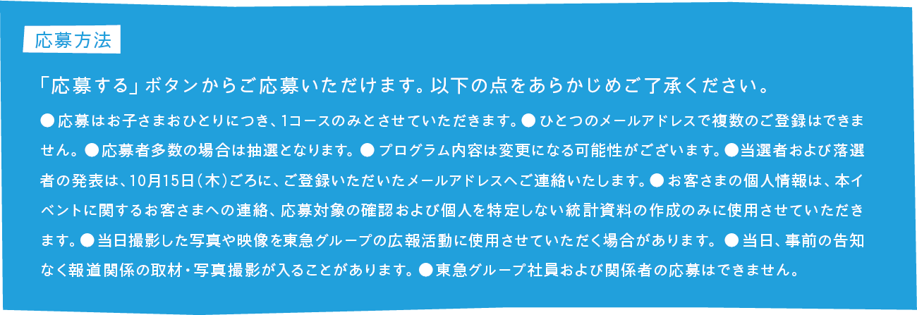 応募方法 「応募する」ボタンからご応募いただけます。以下の点をあらかじめご了承ください。●応募はお子さまおひとりにつき、1コースのみとさせていただきます。●ひとつのメールアドレスで複数のご登録はできません。●応募者多数の場合は抽選となります。●プログラム内容は変更になる可能性がございます。●当選者および落選者の発表は、10月15日（木）ごろに、ご登録いただいたメールアドレスへご連絡いたします。●お客さまの個人情報は、本イベントに関するお客さまへの連絡、応募対象の確認および個人を特定しない統計資料の作成のみに使用させていただきます。●当日撮影した写真や映像を東急グループの広報活動に使用させていただく場合があります。●当日、事前の告知なく報道関係の取材・写真撮影が入ることがあります。●東急グループ社員および関係者の応募はできません。