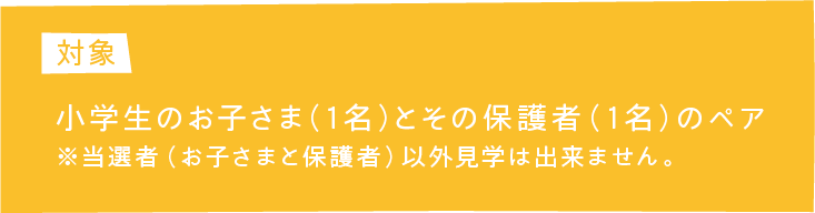 対象 小学生のお子さま（1名）とその保護者（1名）のペア ※当選者(お子さまと保護者)以外見学は出来ません。
