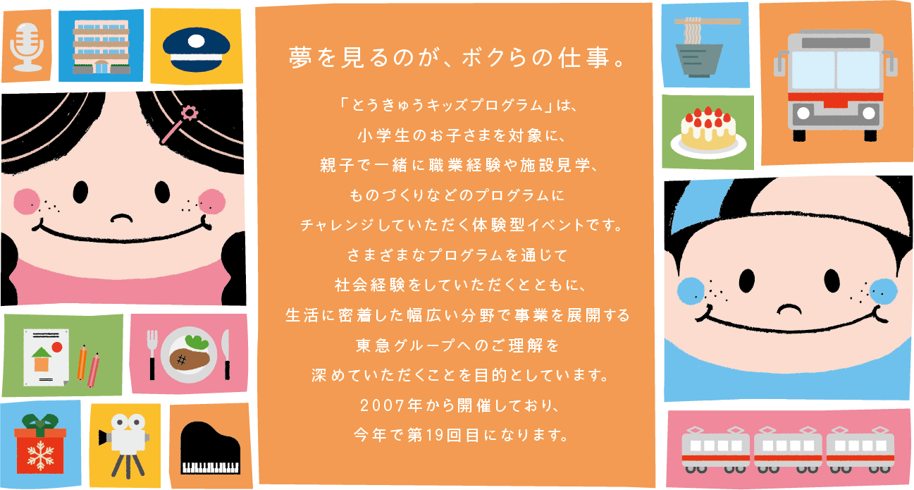 夢を見るのが、ボクらの仕事。「とうきゅうキッズプログラム」は、小学生のお子さまを対象に、親子で一緒に職業経験や施設見学、ものづくりなどのプログラムにチャレンジしていただく体験型イベントです。さまざまなプログラムを通じて社会経験をしていただくとともに、生活に密着した幅広い分野で事業を展開する東急グループへのご理解を深めていただくことを目的としています。2007年から開催しており、今年で第19回目になります。