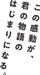 この感動が、君の物語のはじまりになる。