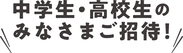 中学生・高校生のみなさまご招待!